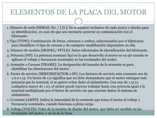 ELEMENTOS DE LA PLACA DEL MOTOR
1. Número de serie [SERIAL No. / I.D.]: Es el número exclusivo de cada motor o diseño para
    su identificación, en caso de que sea necesario ponerse en comunicación con el
    fabricante.
2.Tipo [TYPE]: Combinación de letras, números o ambos, seleccionados por el fabricante
    para identificar el tipo de carcasa y de cualquier modificación importante en ella.
3. Número de modelo [MODEL/ STYLE]: Datos adicionales de identificación del fabricante.
4. Potencia [HP]: La potencia nominal (hp) es la que desarrolla el motor en su eje cuando se
    aplican el voltaje y frecuencia nominales en las terminales del motor.
5. Armazón o Carcasa [FRAME]: La designación del tamaño de la armazón es para
    identificar las dimensiones del motor.
6. Factor de servicio [SERVISEFACTOR o SF]: Los factores de servicio más comunes son de
    1.0 a 1.15. Un factor de 1.0 significa que no debe demandarse que el motor entregue más
    potencia que la nominal, si se quiere evitar daño al aislamiento. Con uno de 1.15 (o
    cualquiera mayor de 1.0), el motor puede hacerse trabajar hasta una potencia igual a la
    nominal multiplicada por el factor de servicio sin que ocurran daños al sistema de
    aislamiento.
7. Corriente [AMPS]: Indica la intensidad de la corriente que toma el motor al voltaje y
    frecuencia nominales, cuando funciona a plena carga.
8. Voltaje [VOLTS]: Valor de la tensión de diseño del motor, que debe ser medida en las
    terminales del motor, y no la de la línea.
 