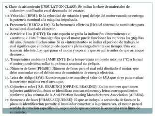 9. Clase de aislamiento [INSULATION CLASS]: Se indica la clase de materiales de
    aislamiento utilizados en el devanado del estator.
10. Velocidad [RPM]: Es la velocidad de rotación (rpm) del eje del motor cuando se entrega
    la potencia nominal a la máquina impulsada.
11. Frecuencia [HERTZ o Hz]: Es la frecuencia eléctrica (Hz) del sistema de suministro para
    la cual está diseñado el motor.
12. Servicio o Uso [DUTY]: En este espacio se graba la indicación «intermitente» o
    «continuo». Esta última significa que el motor puede funcionar las 24 horas los 365 días
    del año, durante muchos años. Si es «intermitente» se indica el periodo de trabajo, lo
    cual significa que el motor puede operar a plena carga durante ese tiempo. Una vez
    transcurrido éste, hay que parar el motor y esperar a que se enfríe antes de que arranque
    de nuevo.
13. Temperatura ambiente [AMBIENT]: Es la temperatura ambiente máxima (°C) a la cual
    el motor puede desarrollar su potencia nominal sin peligro.
14. Número de fases [PHASE]: Número de fases para el cual está diseñado el motor, que
    debe concordar con el del sistema de suministro de energía eléctrica.
15. Letra de código [kVA]: En este espacio se inscribe el valor de kVA que sirve para evaluar
    la corriente máxima en el arranque.
16. Cojinetes o roles [D.E. BEARING] [OPP.D.E. BEARING]: En los motores que tienen
    cojinetes antifricción, éstos se identifican con sus números y letras correspondientes
    conforme a las normas de la Anti-Friction Bearing Manufacturers Association (AFBMA).
17. Secuencia de fases [PHASE SEQUENSE]: El que se incluya la secuencia de fases en la
    placa de identificación permite al instalador conectar, a la primera vez, el motor para el
    sentido de rotación especificado, suponiendo que se conoce la secuencia en la línea de
    suministro.
 