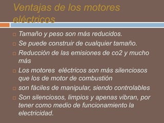 Ventajas de los motores
eléctricos









Tamaño y peso son más reducidos.
Se puede construir de cualquier tamaño.
Reducción de las emisiones de co2 y mucho
más
Los motores eléctricos son más silenciosos
que los de motor de combustión
son fáciles de manipular, siendo controlables
Son silenciosos, limpios y apenas vibran, por
tener como medio de funcionamiento la
electricidad.

 