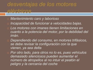 desventajas de los motores
eléctricos








Mantenimiento caro y laborioso
Incapacidad de funcionar a velocidades bajas.
Los motores con imanes tienen limitaciones en
cuanto a la potencia del motor, por la debilidad del
imán.
Dependiendo del consumo, en motores trifásicos,
se debe revisar la configuración con la que
vienen, ya sea delta
Por otro lado, para otros no lo es, pues vehículos
demasiado silenciosos pueden aumentar el
número de atropellos al no intuir el peatón el
peligro y la cercanía del coche

 