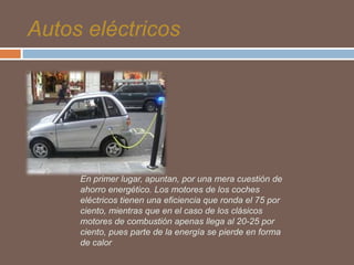 Autos eléctricos

En primer lugar, apuntan, por una mera cuestión de
ahorro energético. Los motores de los coches
eléctricos tienen una eficiencia que ronda el 75 por
ciento, mientras que en el caso de los clásicos
motores de combustión apenas llega al 20-25 por
ciento, pues parte de la energía se pierde en forma
de calor

 