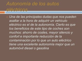 Autonomía de los autos
eléctricos


Una de las principales dudas que nos pueden
asaltar a la hora de adquirir un vehículo
eléctrico es el de la autonomía. Cierto es que
los beneficios de este tipo de coches son
muchos: ahorro de costes, mayor silencio y
confort e importante reducción de la
contaminación por lo que un auto eléctrico
tiene una excelente autonomía mejor que un
automóvil diesel o gasolina

 
