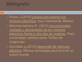 Bibliografía






Flores J.(2010) porque son buenos los
motores eléctricos .muy interesante. México
Sánchez serrano E. (2012).las principales
ventajas y desventajas de los motores
eléctricos frente a otro tipo de motores. Perú.
universidad católica santo Toribio de
mogrovejo
González g,(2012) desarrollo de vehículo
eléctrico. México tecnología para innovar un
nuevo mundo

 