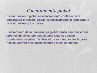 Calentamiento global
• El calentamiento global es el incremento continuo de la
temperatura promedio global, específicamente la temperatura
de la atmosfera y los mares.
• El incremento de la temperatura global causa cambios en los
patrones de clima; por eso algunos lugares pueden
experimentar sequias mientras otros se inundan, los lugares
fríos se vuelven mas secos mientras otros se inundan.

 