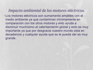 Impacto ambiental de los motores eléctricos.
• Los motores eléctricos son sumamente amables con el
medio ambiente ya que contaminan mínimamente en
comparación con los otros motores y esto ayuda a
disminuir muchísimo al calentamiento global y esto es muy
importante ya que por desgracia nuestro mundo esta en
decadencia y cualquier ayuda que se le pueda dar es muy
grande.

 