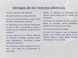 Ventajas de los motores eléctricos.


Tamaño y peso son más reducidos.





Se puede construir de cualquier tamaño.



Tiene un par de giro elevado y, según el tipo



rotación mucho mayor que los motores de
combustión.



de motor, prácticamente constante.

Los motores de eléctricos (de CC y CA) son
fáciles de manipular, siendo controlables

Su rendimiento es muy elevado (típicamente

tanto en el arranque como en el paro.

en torno al 80%, aumentando el mismo a
medida que se incrementa la potencia de la


máquina).

Utilizan un intervalo de velocidades de

La ausencia de emisión de gases.
El motor de inducción, que es bastante

La gran mayoría de los motores eléctricos

simple y muy eficiente. La mayoría de los

son máquinas reversibles pudiendo operar

motores eléctricos puede ofrecer grandes

como



potencias por tiempos cortos.

generadores,

convirtiendo

energía

mecánica en eléctrica.


Son silenciosos, limpios y apenas vibran, por
tener como medio de funcionamiento la
electricidad.

•

 