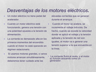 Desventajas de los motores eléctricos.
Un motor eléctrico no tiene pedal del

elevadas corrientes que se generan

acelerador.

durante el arranque.

Cuando un motor eléctrico está

Cuando el motor se acelera, se

funcionando, genera una tensión con

incrementa el voltaje inducido. De

una polaridad opuesta a la tensión de

hecho, cuando se excede la velocidad

alimentación.

donde se aplicó el voltaje y la tensión

La corriente es demasiado alta en los

aplicada y la tensión de red son

primeros momentos del encendido

iguales, el motor va a generar una

cuando el motor no está operando en

tensión superior a la que encuentra en

régimen estacionario.

la línea.

Si usamos motores grandes, o varios

motores arrancan simultáneamente,
deberemos tener cuidado ante las

• La corriente fluirá al revés, y el motor
su función actuando como un
generador.

 