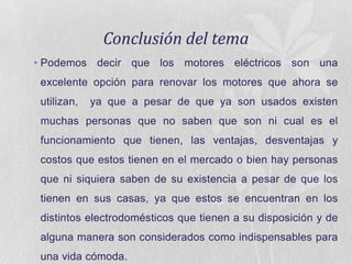 Conclusión del tema
• Podemos decir que los motores eléctricos son una
excelente opción para renovar los motores que ahora se
utilizan,

ya que a pesar de que ya son usados existen

muchas personas que no saben que son ni cual es el
funcionamiento que tienen, las ventajas, desventajas y
costos que estos tienen en el mercado o bien hay personas
que ni siquiera saben de su existencia a pesar de que los
tienen en sus casas, ya que estos se encuentran en los

distintos electrodomésticos que tienen a su disposición y de
alguna manera son considerados como indispensables para
una vida cómoda.

 