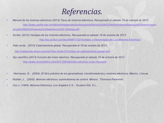 Referencias.


Manual de los motores eléctricos (2013) Tipos de motores eléctricos. Recuperado el sábado 19 de octubre de 2013.
http://www.upnfm.edu.hn/bibliod/images/stories/tindustrial/libros%20de%20electricidad/Maquinas%20electricas/m
anual%20de%20motores%20electricos%20-%20weg.pdf



Scribd. (2012) Ventajas de los motores eléctricos. Recuperado el sábado 19 de octubre de 2013
http://es.scribd.com/doc/99867732/Ventajas-y-Desventajas-de-Los-Motores-Electricos



Vida verde. (2013) Calentamiento global. Recuperado el 19 de octubre de 2013.
http://vidaverde.about.com/od/Vida-Verde101/a/Que-es-calentamiento-global.htm



Ojo científico.(2013) Función del motor eléctrico. Recuperado el sábado 19 de octubre de 2013
http://www.ojocientifico.com/2011/09/29/motor-electrico-como-funciona



Henríquez, G., (2004). El libro práctico de los generadores, transformadores y motores eléctricos. México: Limusa.



Roldán, J., (2005). Motores eléctricos: automatismos de control. México: Thomson Paraninfo.



Cox J. (1995). Motores Eléctricos. Los Angeles C.A.: Gustavo Gili, S.L..

 