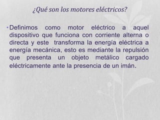 ¿Qué son los motores eléctricos?
• Definimos como motor eléctrico a aquel
dispositivo que funciona con corriente alterna o
directa y este transforma la energía eléctrica a
energía mecánica, esto es mediante la repulsión
que presenta un objeto metálico cargado
eléctricamente ante la presencia de un imán.

 