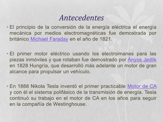 Antecedentes
• El principio de la conversión de la energía eléctrica el energía
mecánica por medios electromagnéticas fue demostrada por
británico Michael Faraday en el año de 1821.
• El primer motor eléctrico usando los electroimanes para las
piezas inmóviles y que rotaban fue demostrado por Ányos Jedlik
en 1828 Hungría, que desarrolló más adelante un motor de gran
alcance para propulsar un vehículo.
• En 1888 Nikola Tesla inventó el primer practicable Motor de CA
y con él el sistema polifásico de la transmisión de energía. Tesla
continuó su trabajo en el motor de CA en los años para seguir
en la compañía de Westinghouse.

 