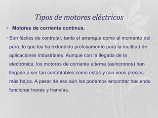 Tipos de motores eléctricos
 Motores de corriente continua.
• Son fáciles de controlar, tanto el arranque como al momento del
paro, lo que los ha extendido profusamente para la multitud de
aplicaciones industriales. Aunque con la llegada de la
electrónica, los motores de corriente alterna (asíncronos) han
llegado a ser tan controlables como estos y con unos precios
más bajos. A pesar de eso aún los podemos encontrar haciendo
funcionar trenes y tranvías.

 