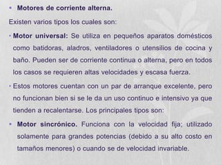  Motores de corriente alterna.

Existen varios tipos los cuales son:
• Motor universal: Se utiliza en pequeños aparatos domésticos
como batidoras, aladros, ventiladores o utensilios de cocina y

baño. Pueden ser de corriente continua o alterna, pero en todos
los casos se requieren altas velocidades y escasa fuerza.
• Estos motores cuentan con un par de arranque excelente, pero

no funcionan bien si se le da un uso continuo e intensivo ya que
tienden a recalentarse. Los principales tipos son:
 Motor sincrónico. Funciona con la velocidad fija; utilizado

solamente para grandes potencias (debido a su alto costo en
tamaños menores) o cuando se de velocidad invariable.

 