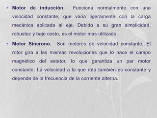  Motor de inducción.

Funciona normalmente con una

velocidad constante, que varia ligeramente con la carga
mecánica aplicada al eje. Debido a su gran simplicidad,
robustez y bajo costo, es el motor mas utilizado.
 Motor Síncrono.

Son motores de velocidad constante. El

rotor gira a las mismas revoluciones que lo hace el campo
magnético del estator, lo que garantiza un par motor
constante. La velocidad a la que rota también es constante y
depende de la frecuencia de la corriente alterna.

 