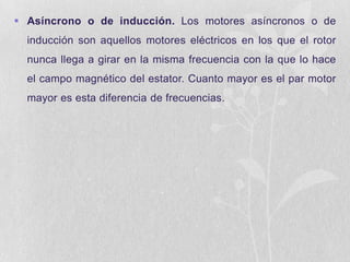  Asíncrono o de inducción. Los motores asíncronos o de
inducción son aquellos motores eléctricos en los que el rotor
nunca llega a girar en la misma frecuencia con la que lo hace
el campo magnético del estator. Cuanto mayor es el par motor
mayor es esta diferencia de frecuencias.

 