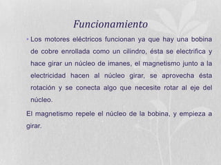 Funcionamiento
• Los motores eléctricos funcionan ya que hay una bobina
de cobre enrollada como un cilindro, ésta se electrifica y
hace girar un núcleo de imanes, el magnetismo junto a la
electricidad hacen al núcleo girar, se aprovecha ésta
rotación y se conecta algo que necesite rotar al eje del
núcleo.
El magnetismo repele el núcleo de la bobina, y empieza a
girar.

 