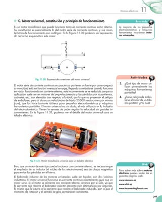 299
11Motores eléctricos
	 C. Motor universal, constitución y principio de funcionamiento
Es un motor monofásico que puede funcionar tanto en corriente continua como alterna.
Su constitución es esencialmente la del motor serie de corriente continua, y sus carac-
terísticas de funcionamiento son análogas. En la Figura 11.30 podemos ver representa-
do de forma esquemática este motor.
El motor serie de corriente continua se caracteriza por tener un fuerte par de arranque y
su velocidad está en función inversa a la carga, llegando a embalarse cuando funciona
en vacío. Funcionando en corriente alterna, este inconveniente se ve reducido porque su
aplicación suele ser en motores de pequeña potencia y las pérdidas por rozamientos,
cojinetes, etc., son elevadas con respecto a la total, por lo que no presentan el peligro
de embalarse, pero sí alcanzan velocidades de hasta 20000 revoluciones por minuto
(rpm), que los hace bastante idóneos para pequeños electrodomésticos y máquinas
herramientas portátiles. El motor universal es, sin duda, el más utilizado en la industria
del electrodoméstico. Tienen la ventaja de poder regular la velocidad sin grandes in-
convenientes. En la Figura 11.31, podemos ver el detalle del motor universal para un
taladro eléctrico.
Para que un motor de este tipo pueda funcionar con corriente alterna, es necesario que
el empilado de su inductor (el núcleo de los electroimanes) sea de chapa magnética
para evitar las pérdidas en el hierro.
El bobinado inductor de los motores universales suele ser bipolar, con dos bobinas
inductoras. El motor universal funciona en corriente continua exactamente igual que un
motor serie. Si el motor se alimenta con corriente alterna, arranca por sí solo, ya que
la corriente que recorre el bobinado inductor presenta cien alternancias por segundo,
lo mismo que le ocurre a la corriente que recorre el bobinado inducido, por lo que el
momento de rotación y el sentido de giro permanecen constantes.
3.	 ¿Qué tipo de motor uti-
lizan generalmente las
máquinas herramientas
portátiles?
4.	 ¿Tiene peligro de emba-
larse el motor de un tala-
dro portátil? ¿Por qué?
Actividades
Para saber más sobre motores
eléctricos puedes visitar las si-
guientes páginas web:
www.siemens.es
www.abb.es
www.tecowestinghouse.com
Web @
La mayoría de los pequeños
electrodomésticos y máquinas
herramientas incorporan moto-
res universales.
Recuerda
M
P
B A
N
E
F
H G
Fig. 11.30. Esquema de conexiones del motor universal.
Fig. 11.31. Motor monofásico universal para un taladro eléctrico.
 