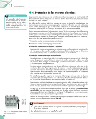 Motores eléctricos11
300
	4. Protección de los motores eléctricos
La protección de motores es una función esencial para asegurar la continuidad del
funcionamiento de las máquinas. La elección de los dispositivos de protección debe
hacerse con sumo cuidado.
Los fallos en los motores eléctricos pueden ser, como en todas las instalaciones, los
derivados de cortocircuitos, sobrecargas y los contactos indirectos. Los más habituales
suelen ser las sobrecargas, que se manifiestan a través de un aumento de la intensidad
absorbida por el motor, así como por el aumento de la temperatura de este.
Cada vez que se sobrepasa la temperatura normal de funcionamiento, los aislamientos
se desgastan prematuramente. Los efectos negativos no son inmediatos, con lo que el
motor sigue funcionando aunque a la larga estos efectos pueden provocar las averías
antes expuestas. Por ello, las protecciones utilizadas para motores eléctricos suelen ser,
entre otras, las que se expusieron en la Unidad 7:
•	Protección contra contactos directos e indirectos.
•	Protección contra sobrecargas y cortocircuitos.
•	Protección contra contactos directos e indirectos
	 La protección contra contactos directos e indirectos se realiza mediante la colocación
de interruptores diferenciales complementados con la toma de tierra y su ubicación,
funcionamiento así como su conexión se expusieron en la Unidad 7.
•	Protección contra sobrecargas y cortocircuitos
	 Las sobrecargas en los motores eléctricos pueden aparecer por exceso de trabajo de
estos, desgaste de piezas, fallos de aislamiento en los bobinados o bien por falta
de una fase. Para proteger las sobrecargas y cortocircuitos se hace uso de los fusibles
y los interruptores magnetotérmicos.
	 Los interruptores magnetotérmicos han de ser del mismo número de polos que la ali-
mentación del motor. Para la protección de motores y transformadores con puntas de
corriente elevadas en el arranque estarán dotados de curva de disparo tipo D en la
que el disparo térmico es idéntico a los demás y el disparo magnético se sitúa entre
diez y veinte veces la intensidad nominal (In).
	 De esta forma, pueden soportar el momento del arranque sin que actúe el disparo
magnético. En caso de producirse una sobrecarga durante el funcionamiento del mo-
tor, actuaría el disparo térmico desconectando toda la instalación.
	 La protección mediante fusibles es algo más complicada, sobre todo en los motores trifá-
sicos, ya que estos proporcionan una protección fase a fase, de manera que en caso de
fundir uno solo, dejan el motor funcionando en dos fases y provocan la sobrecarga.
	 Por eso, no se montan en soportes unipolares, sino que se utilizan los seccionadores
portafusibles que, en caso de disparo de uno de ellos, cortan de forma omnipolar
desconectando toda la instalación. En la Figura 11.32 podemos ver un seccionador
fusible trifásico y su representación esquemática.
	 Hemos de recordar que los fusibles adecuados para proteger instalaciones que ali-
mentan motores eléctricos son los del tipo gG.
Las anomalías más frecuentes
en las instalaciones de motores
eléctricos suelen ser las sobre-
cargas. Por ello, habrá que
prestar especial atención a las
protecciones de estas.
Recuerda
Fig. 11.32. Seccionador fusible trifásico
y su representación.
5.	 ¿Por qué no se deben montar en soportes unipolares los fusibles para proteger
a un motor trifásico?
6.	 ¿Qué utilizaremos en su lugar? ¿Por qué?
Actividades
 