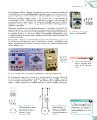 301
11Motores eléctricos
Con objeto de simplificar y mejorar las protecciones en los accionamientos manuales de
motores eléctricos, aparecen los disyuntores, que pueden proteger contra cortocircuitos (dis-
yuntores magnéticos) o contra cortocircuitos y sobrecargas (disyuntores magnetotérmicos).
El disyuntor magnético (véase la Figura 11.33) incorpora para su funcionamiento un
corte magnético similar al del interruptor magnetotérmico, dotando a la instalación de
una protección contra cortocircuitos más eficaz que los fusibles, ya que cortan la ins-
talación en un tiempo menor, si bien hay que dotar a la instalación de otra protección
contra las sobrecargas.
El disyuntor magnetotérmico, también llamado disyuntor motor (véase la Figura 11.34),
aporta una protección mucho más eficaz a las instalaciones de alimentación de motores
eléctricos, ya que proporciona el corte magnético para proteger los posibles cortocircui-
tos. Además, incorpora un corte térmico similar al del interruptor magnetotérmico pero,
a diferencia de este, el disyuntor motor tiene la posibilidad de ajustar la intensidad de
corte por sobrecarga.
Estos aparatos simplifican enormemente los accionamientos de motores y agrupan en
un solo aparato las protecciones contra las averías más frecuentes. También aportan la
ventaja de poder realizar la reposición del servicio de forma cómoda y rápida una vez
solucionada la avería.
En los siguientes esquemas se representa el accionamiento de un motor trifásico de
corriente alterna mediante disyuntor magnético (véase la Figura 11.35), y mediante
disyuntor magnetotérmico (véase la Figura 11.36). Observa que en el primero hay que
dotar a la instalación de un seccionador fusible para la protección de las sobrecargas.
Los disyuntores magnetotérmicos
aúnan las protecciones contra
sobrecargas y cortocircuitos en
un solo aparato, además de
servirnos de interruptor de accio-
namiento.
Recuerda
7.	 Señala las diferencias
entre el disyuntor mag-
nético y el disyuntor
motor.
Actividades
Fig. 11.33. Disyuntor magnético
trifásico y su representación.
Fig. 11.34. Distintos modelos de disyuntores magnetotérmicos trifásicos y su representación.
Fig. 11.35. Esquema de
conexionado para la puesta
en marcha de un motor
trifásico mediante disyuntor
magnético trifásico y
seccionador fusible.
Fig. 11.36. Esquema de
conexionado para la
puesta en marcha de un
motor trifásico mediante
disyuntor magnetotérmico
trifásico.
 