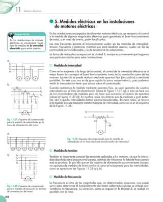 Motores eléctricos11
302
	5. Medidas eléctricas en las instalaciones
de motores eléctricos
En las instalaciones encargadas de alimentar motores eléctricos, es necesario el control
y la medida de algunas magnitudes eléctricas para garantizar el buen funcionamiento
de estas, y en caso de avería, poder localizarlas.
Las más frecuentes durante el funcionamiento suelen ser las medidas de intensidad,
tensión, frecuencia y potencia, mientras que para localizar averías, suelen ser las de
continuidad de los bobinados y la de resistencia de aislamientos.
La forma de realizarlas se expuso en la Unidad 5, aunque es conveniente que hagamos
una particularización para estas instalaciones.
	 Medida de intensidad
Como se ha expuesto a lo largo de la unidad, el control de la intensidad eléctrica es la
mejor forma de conseguir el buen funcionamiento tanto de la instalación como de los
motores. La medida se puede realizar mediante aparatos fijos (de cuadros) o mediante
portátiles. En este caso nos es de gran ayuda la pinza amperimétrica, pues podemos
medir la intensidad sin tener que actuar sobre el conexionado.
Cuando realizamos la medida mediante aparatos fijos, se usan aparatos de cuadros
intercalados en la línea de alimentación [véase la Figura 11.37 a)], o bien se hace uso
de los conmutadores de medidas para no tener que aumentar el número de aparatos
[véase la Figura 11.37 b)]. En muchos casos, los motores son de mediana y gran poten-
cia, con lo que las intensidades toman valores considerables. En estos casos, se recurre
a la medida de esta mediante transformadores de intensidad, como se ve en el esquema
de la Figura 11.38.
	 Medida de tensión
También es importante conocer las tensiones aplicadas a los motores, ya que la intensi-
dad absorbida será proporcional a estas, además de indicarnos la falta de fase cuando
esta se produce. Es por ello que en los cuadros de alimentación es conveniente incorpo-
rar aparatos de medidas de forma similar a como se ha expuesto para las intensidades,
como se aprecia en las Figuras 11.39 a) y b).
	 Medida de frecuencia
La frecuencia es otra de las magnitudes que, en determinadas ocasiones, nos puede
servir para determinar el funcionamiento del motor, sobre todo cuando se utilizan con-
vertidores de frecuencia. Su conexión, como se expuso en la Unidad 5, se realiza en
paralelo con la línea.
En las instalaciones de motores
eléctricos es conveniente visua-
lizar la medida de la intensidad
absorbida para evitar averías.
Importante
L1
L
N
K
lk
A
Fig. 11.38. Esquema de conexionado para la medida de
intensidades en la línea mediante transformador de intensidad.
6
L1
L2
L3
A
19 16 7
2 11
A1 A2
121
l1
k2l2
k1
l3 k3
Fig. 11.37. Esquema de conexionado
para la medida de intensidades en la
línea de alimentación del motor.
L1
L2
L3
N
A A A
a)
b)
10
L1
L2
L3
N
V
8 4 12
1 11
V1 V2
Fig. 11.39. Esquema de conexionado
para la medida de tensiones en la línea
de alimentación del motor.
L1
L2
L3
N
V V V V V V
a)
b)
 