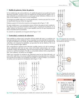 303
11Motores eléctricos
	 Medida de potencia y factor de potencia
En las instalaciones de motores eléctricos, la medida de potencia nos puede servir para
descartar anomalías, aunque no sea una medida que se haga de forma regular. Eso sí,
para realizarla es conveniente tener en cuenta que existen vatímetros trifásicos con un
solo circuito medidor o con varios circuitos medidores.
Los primeros se pueden aplicar en circuitos equilibrados, mientras que para los circuitos
no equilibrados hay que utilizar los segundos.
Podemos apreciar la forma de conexión en el esquema de la Figura 11.40.
En estas instalaciones, sí es conveniente conocer el factor de potencia de la instalación.
Para ello se hace uso de los fasímetros trifásicos que, al igual que la potencia, no se
suelen realizar con frecuencia, pero sí para aquellos casos en los que necesitemos de-
tectar anomalías de funcionamiento.
Su conexión se representa en el esquema de la Figura 11.41.
	 Continuidad y resistencia de aislamiento
Estas medidas se utilizan para comprobar el buen estado del motor y se realizan con
este desconectado de la instalación. Para comprobar la continuidad de los bobinados,
se utiliza el polímetro en la escala de óhmetro midiendo el valor de la resistencia de
cada fase y se comparan los resultados, ya que estos han de ser idénticos. De no ser
así, el motor presenta algún defecto.
Otra comprobación necesaria para descartar posibles averías es la de la resistencia
de los aislamientos del motor ya que, como se ha dicho anteriormente, van a sufrir
constantes cambios de temperatura, que son la principal causa de su deterioro y puede
provocar su mal funcionamiento. Por ello, es conveniente realizar dicha comprobación
que, como sabemos, se realiza con el megger.
Habrá que comprobar la resistencia de aislamiento entre las tres fases del motor, así
como entre cada fase y la carcasa metálica (conductor de protección). Los resultados
han de estar de acuerdo a los recogidos en la Tabla 5.5 de la Unidad 5. La conexión
se realiza como se aprecia en el esquema de la Figura 11.42.
8.	 Realiza la medida de
la resistencia de aisla-
miento de un motor del
taller de instalaciones y
compara los resultados
con los de la Tabla 5.5
de la Unidad 5.
Actividades
L1
PE
1
2
U1
L2
3
4
V1
L3
5
6
W1
PE L1
PE
1
2
U1
L2
3
4
V1
L3
5
6
W1
PE
MV
3
M
MV
U2 V2
W2
Fig. 11.42. Esquema de conexionado para la medida de la resistencia de aislamiento del motor.
Fig. 11.40. Esquema de conexionado
para la medida de potencia en la línea
de alimentación del motor.
Fig. 11.41. Esquema de conexionado
para la medida del factor de potencia
en la línea de alimentación del motor.
 