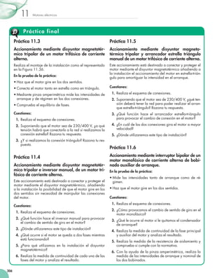 Motores eléctricos11
306
Práctica final
Práctica 11.3
Accionamiento mediante disyuntor magnetotér-
mico tripolar de un motor trifásico de corriente
alterna.
Realiza el montaje de la instalación como el representado
en la Figura 11.36.
En la prueba de la práctica:
•	Haz que el motor gire en los dos sentidos.
•	Conecta el motor tanto en estrella como en triángulo.
•	Mediante pinza amperimétrica mide las intensidades de
arranque y de régimen en las dos conexiones.
•	Comprueba el equilibrio de fases.
Cuestiones:
  1.	Realiza el esquema de conexiones.
  2.	Suponiendo que el motor sea de 230/400 V, ¿a qué
tensión habrá que conectarlo a la red si realizamos la
conexión estrella? Razona tu respuesta.
  3.	¿Y si realizamos la conexión triángulo? Razona tu res-
puesta.
Práctica 11.4
Accionamiento mediante disyuntor magnetotér-
mico tripolar e inversor manual, de un motor tri-
fásico de corriente alterna.
Este accionamiento está destinado a conectar y proteger el
motor mediante el disyuntor magnetotérmico, añadiendo
a la instalación la posibilidad de que el motor gire en los
dos sentidos sin necesidad de manipular las conexiones
del motor.
Cuestiones:
  1.	Realiza el esquema de conexiones.
  2.	¿Qué función hace el inversor manual para provocar
el cambio de sentido de giro en el motor?
  3.	¿Dónde utilizaremos este tipo de instalación?
  4.	¿Qué ocurre si el motor se queda a dos fases mientras
está funcionando?
  5.	¿Para qué utilizamos en la instalación el disyuntor
magnetotérmico?
  6.	Realiza la medida de continuidad de cada una de las
fases del motor y analiza el resultado.
Práctica 11.5
Accionamiento mediante disyuntor magneto-
térmico tripolar y arrancador estrella triángulo
manual de un motor trifásico de corriente alterna.
Este accionamiento está destinado a conectar y proteger el
motor mediante el disyuntor magnetotérmico añadiendo a
la instalación el accionamiento del motor en estrella-trián-
gulo para amortiguar la intensidad en el arranque.
Cuestiones:
  1.	Realiza el esquema de conexiones.
  2.	Suponiendo que el motor sea de 230/400 V, ¿qué ten-
sión deberá tener la red para poder realizar el arran-
que estrella-triángulo? Razona tu respuesta.
  3.	¿Qué función hace el arrancador estrella-triángulo
para provocar el cambio de conexión en el motor?
  4.	¿En cuál de las dos conexiones gira el motor a mayor
velocidad?
  5.	¿Dónde utilizaremos este tipo de instalación?
Práctica 11.6
Accionamiento mediante interruptor bipolar de un
motor monofásico de corriente alterna de bobi-
nado auxiliar de arranque.
En la prueba de la práctica:
•	Mide las intensidades tanto de arranque como de ré-
gimen.
•	Haz que el motor gire en los dos sentidos.
Cuestiones:
  1.	Realiza el esquema de conexiones.
  2.	¿Cómo provocamos el cambio de sentido de giro en el
motor monofásico?
  3.	¿Qué le ocurre al motor si le quitamos el condensador
de arranque?
  4.	Realiza la medida de continuidad de la fase principal
y auxiliar del motor y analiza el resultado.
  5.	 Realiza la medida de la resistencia de aislamiento y
comprueba si cumple con la normativa.
  6.	 Con la ayuda de la pinza amperimétrica, realiza la
medida de las intensidades de arranque y nominal de
los dos bobinados.
 
