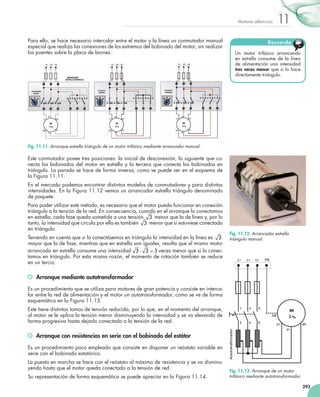 293
11Motores eléctricos
Para ello, se hace necesario intercalar entre el motor y la línea un conmutador manual
especial que realiza las conexiones de los extremos del bobinado del motor, sin realizar
los puentes sobre la placa de bornes.
Este conmutador posee tres posiciones: la inicial de desconexión, la siguiente que co-
necta los bobinados del motor en estrella y la tercera que conecta los bobinados en
triángulo. La parada se hace de forma inversa, como se puede ver en el esquema de
la Figura 11.11.
En el mercado podemos encontrar distintos modelos de conmutadores y para distintas
intensidades. En la Figura 11.12 vemos un arrancador estrella triángulo denominado
de paquete.
Para poder utilizar este método, es necesario que el motor pueda funcionar en conexión
triángulo a la tensión de la red. En consecuencia, cuando en el arranque lo conectamos
en estrella, cada fase queda sometida a una tensión 3 menor que la de línea y, por lo
tanto, la intensidad que circula por ella es también 3 menor que si estuviese conectado
en triángulo.
Teniendo en cuenta que si lo conectásemos en triángulo la intensidad en la línea es 3
mayor que la de fase, mientras que en estrella son iguales, resulta que el mismo motor
arrancado en estrella consume una intensidad 3 3 3⋅ = veces menor que si lo conec-
tamos en triángulo. Por esta misma razón, el momento de rotación también se reduce
en un tercio.
	 Arranque mediante autotransformador
Es un procedimiento que se utiliza para motores de gran potencia y consiste en interca-
lar entre la red de alimentación y el motor un autotransformador, como se ve de forma
esquemática en la Figura 11.13.
Este tiene distintas tomas de tensión reducida, por lo que, en el momento del arranque,
al motor se le aplica la tensión menor disminuyendo la intensidad y se va elevando de
forma progresiva hasta dejarlo conectado a la tensión de la red.
	 Arranque con resistencias en serie con el bobinado del estátor
Es un procedimiento poco empleado que consiste en disponer un reóstato variable en
serie con el bobinado estatórico.
La puesta en marcha se hace con el reóstato al máximo de resistencia y se va disminu-
yendo hasta que el motor queda conectado a la tensión de red.
Su representación de forma esquemática se puede apreciar en la Figura 11.14.
Un motor trifásico arrancando
en estrella consume de la línea
de alimentación una intensidad
tres veces menor que si lo hace
directamente triángulo.
Recuerda
Fig. 11.11. Arranque estrella triángulo de un motor trifásico mediante arrancador manual.
Fig. 11.12. Arrancador estrella
triángulo manual.
Fig. 11.13. Arranque de un motor
trifásico mediante autotransformador.
 