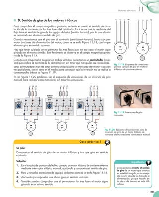 295
11Motores eléctricos
	 D. Sentido de giro de los motores trifásicos
Para comprobar el campo magnético giratorio, se tenía en cuenta el sentido de circu-
lación de la corriente por las tres fases del bobinado. En él se ve que la resultante del
flujo tiene el sentido de giro de las agujas del reloj (sentido horario), por lo que el rotor
es arrastrado en el mismo sentido de giro.
Cuando necesitamos que el giro sea al contrario (sentido anti-horario), basta con per-
mutar dos fases de alimentación del motor, como se ve en la Figura 11.18, con lo que
el motor gira en sentido opuesto.
Hay que tener cuidado de no permutar las tres fases pues en ese caso el motor sigue
girando en el mismo sentido. Este fenómeno se observa en el campo magnético girato-
rio de la Figura 11.4.
Cuando una máquina ha de girar en ambos sentidos, necesitamos un conmutador (inver-
sor) que realice la permuta de la alimentación sin tener que manipular las conexiones.
Estos conmutadores han de estar dimensionados para la intensidad del motor y poseen
tres posiciones, con el cero en el medio para conseguir que la inversión no se realice a
contramarcha (véase la Figura 11.19).
En la Figura 11.20 podemos ver el esquema de conexiones de un inversor de giro
manual para realizar estas maniobras sin tocar las conexiones.
Si necesitamos invertir el sentido
de giro de un motor que arranca
en estrella triángulo, es aconseja-
ble invertir dos de los hilos de la
alimentación, ya que hacerlo en
la placa de bornes es más difi-
cultoso.
Importante
Se pide:
Comprueba el sentido de giro de un motor trifásico y haz que gire en sentido
contrario.
Solución:
1.	 En el cuadro de pruebas del taller, conecta un motor trifásico de corriente alterna
mediante interruptor trifásico manual, acciónalo y comprueba el sentido de giro.
2.	 Para y rehaz las conexiones de la placa de bornes como se ve en la Figura 11.18.
3.	 Acciónalo y comprueba que ahora gira en sentido contrario.
4.	 También puedes comprobar que si permutamos las tres fases el motor sigue
girando en el mismo sentido.
Caso práctico 1
Fig. 11.20. Esquema de conexiones para la
inversión de giro de un motor trifásico de
corriente alterna mediante conmutador manual.
Fig. 11.18. Esquema de conexiones
para el cambio de giro en motores
trifásicos de corriente alterna.
Fig. 11.19. Inversores de giro
manuales.
 