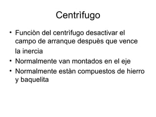 Centrìfugo Funciòn del centrìfugo desactivar el campo de arranque despuès que vence  la inercia Normalmente van montados en el eje Normalmente estàn compuestos de hierro y baquelita 