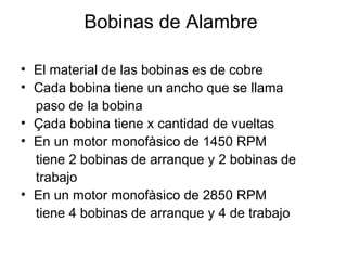 Bobinas de Alambre  El material de las bobinas es de cobre Cada bobina tiene un ancho que se llama  paso de la bobina Çada bobina tiene x cantidad de vueltas En un motor monofàsico de 1450 RPM tiene 2 bobinas de arranque y 2 bobinas de  trabajo En un motor monofàsico de 2850 RPM  tiene 4 bobinas de arranque y 4 de trabajo 