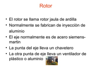Rotor  El rotor se llama rotor jaula de ardilla Normalmente se fabrican de inyecciòn de aluminio El eje normalmente es de acero siemens-martin La punta del eje lleva un chavetero La otra punta de eje lleva un ventilador de plàstico o aluminio 
