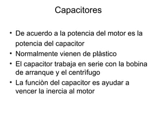 Capacitores  De acuerdo a la potencia del motor es la  potencia del capacitor Normalmente vienen de plàstico  El capacitor trabaja en serie con la bobina de arranque y el centrìfugo La funciòn del capacitor es ayudar a vencer la inercia al motor 