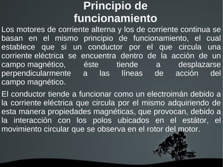 Principio de funcionamiento Los motores de  corriente alterna  y los de  corriente continua  se basan en el mismo principio de funcionamiento, el cual establece que si un conductor por el que circula una  corriente eléctrica  se encuentra dentro de la acción de un  campo magnético , éste tiende a desplazarse perpendicularmente a las líneas de acción del  campo magnético . El conductor tiende a funcionar como un  electroimán  debido a la  corriente eléctrica  que circula por el mismo adquiriendo de esta manera propiedades magnéticas, que provocan, debido a la interacción con los polos ubicados en el  estátor , el movimiento circular que se observa en el rotor del motor. 