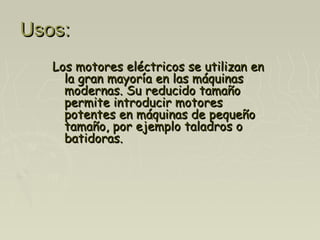 Usos:Usos:
Los motores eléctricos se utilizan enLos motores eléctricos se utilizan en
la gran mayoría en las máquinasla gran mayoría en las máquinas
modernas. Su reducido tamañomodernas. Su reducido tamaño
permite introducir motorespermite introducir motores
potentes en máquinas de pequeñopotentes en máquinas de pequeño
tamaño, por ejemplo taladros otamaño, por ejemplo taladros o
batidoras.batidoras.
 