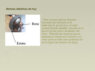 Motores eléctricos de hoy:Motores eléctricos de hoy:
 Tiene muchas espiras llamadas
bobinado (de bobinas) en el
rotor (parte giratoria) y un imán
grande llamado estator colocado en la
parte fija del motor alrededor del
rotor. También hay motores que su
bobinado lo tienen en el estator y el
rotor sería el imán como podemos ver
en la figura del estator de abajo.
 