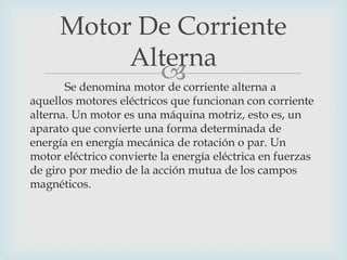 Motor De Corriente
Alterna
corriente alterna a
Se denomina motor de

aquellos motores eléctricos que funcionan con corriente
alterna. Un motor es una máquina motriz, esto es, un
aparato que convierte una forma determinada de
energía en energía mecánica de rotación o par. Un
motor eléctrico convierte la energía eléctrica en fuerzas
de giro por medio de la acción mutua de los campos
magnéticos.

 