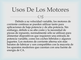 Usos De Los Motores

Debido a su velocidad variable, los motores de
corriente continua se pueden utilizar tanto para
aplicaciones de baja potencia y de alta potencia. Sin
embargo, debido a su alto costo y la necesidad de
piezas de repuesto, normalmente sólo se utilizan para
alimentar dispositivos que requieren una entrada de
potencia variable, como los coches híbridos y algunos
juguetes. Los motores de corriente alterna son más
baratos de fabricar y son compatibles con la mayoría de
los aparatos modernos que cuentan con una fuente de
energía de CA.

 