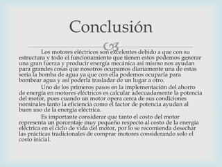 Conclusión


Los motores eléctricos son excelentes debido a que con su
estructura y todo el funcionamiento que tienen estos podemos generar
una gran fuerza y producir energía mecánica así mismo nos ayudan
para grandes cosas que nosotros ocupamos diariamente una de estas
seria la bomba de agua ya que con ella podemos ocuparla para
bombear agua y así poderla trasladar de un lugar a otro.
Uno de los primeros pasos en la implementación del ahorro
de energía en motores eléctricos es calcular adecuadamente la potencia
del motor, pues cuando un motor opera cerca de sus condiciones
nominales tanto la eficiencia como el factor de potencia ayudan al
buen uso de la energía eléctrica.
Es importante considerar que tanto el costo del motor
representa un porcentaje muy pequeño respecto al costo de la energía
eléctrica en el ciclo de vida del motor, por lo se recomienda desechar
las prácticas tradicionales de comprar motores considerando solo el
costo inicial.

 