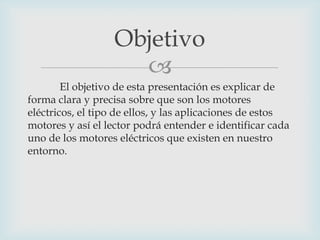 Objetivo

El objetivo de esta presentación es explicar de
forma clara y precisa sobre que son los motores
eléctricos, el tipo de ellos, y las aplicaciones de estos
motores y así el lector podrá entender e identificar cada
uno de los motores eléctricos que existen en nuestro
entorno.

 
