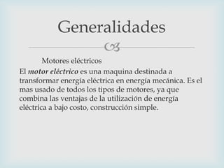 Generalidades

Motores eléctricos
El motor eléctrico es una maquina destinada a
transformar energía eléctrica en energía mecánica. Es el
mas usado de todos los tipos de motores, ya que
combina las ventajas de la utilización de energía
eléctrica a bajo costo, construcción simple.

 