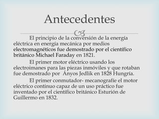 Antecedentes

El principio de la conversión de la energía

eléctrica en energía mecánica por medios
electromagnéticos fue demostrado por el científico
británico Michael Faraday en 1821.
El primer motor eléctrico usando los
electroimanes para las piezas inmóviles y que rotaban
fue demostrado por Ányos Jedlik en 1828 Hungría.
El primer conmutador- mecanografíe el motor
eléctrico continuo capaz de un uso práctico fue
inventado por el científico británico Esturión de
Guillermo en 1832.

 
