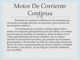 Motor De Corriente
Continua
 es una máquina que
El motor de corriente continua

convierte la energía eléctrica en mecánica, provocando un
movimiento rotatorio.
Una máquina de corriente continua (generador o
motor) se compone principalmente de dos partes, un estator
que da soporte mecánico al aparato y tiene un hueco en el
centro generalmente de forma cilíndrica. En el estator
además se encuentran los polos, que pueden ser de imanes
permanentes o devanados con hilo de cobre sobre núcleo de
hierro. El rotor es generalmente de forma cilíndrica, también
devanado y con núcleo, al que llega la corriente mediante
dos escobillas

 
