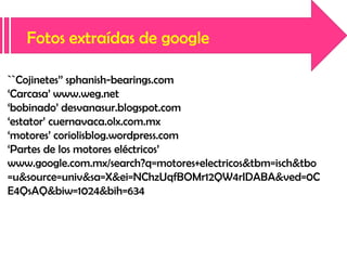 Fotos extraídas de google
``Cojinetes’’ sphanish-bearings.com
‘Carcasa’ www.weg.net
‘bobinado’ desvanasur.blogspot.com
‘estator’ cuernavaca.olx.com.mx
‘motores’ coriolisblog.wordpress.com
‘Partes de los motores eléctricos’
www.google.com.mx/search?q=motores+electricos&tbm=isch&tbo
=u&source=univ&sa=X&ei=NChzUqfBOMr12QW4rIDABA&ved=0C
E4QsAQ&biw=1024&bih=634

 
