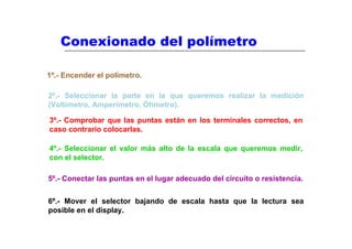 Conexionado del polímetro

1º.- Encender el polímetro.

2º.- Seleccionar la parte en la que queremos realizar la medición
(Voltímetro, Amperímetro, Óhmetro).

3º.- Comprobar que las puntas están en los terminales correctos, en
caso contrario colocarlas.

4º.- Seleccionar el valor más alto de la escala que queremos medir,
con el selector.

5º.- Conectar las puntas en el lugar adecuado del circuito o resistencia.


6º.- Mover el selector bajando de escala hasta que la lectura sea
posible en el display.
 