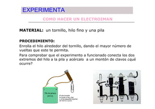 EXPERIMENTA
             COMO HACER UN ELECTROIMAN

MATERIAL: un tornillo, hilo fino y una pila

PROCEDIMIENTO:
Enrolla el hilo alrededor del tornillo, dando el mayor número de
vueltas que este te permita.
Para comprobar que el experimento a funcionado conecta los dos
extremos del hilo a la pila y acércalo a un montón de clavos ¿qué
ocurre?
 