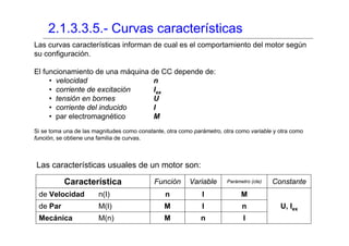 2.1.3.3.5.- Curvas características
Las curvas características informan de cual es el comportamiento del motor según
su configuración.

El funcionamiento de una máquina de CC depende de:
     • velocidad                  n
     • corriente de excitación    Iex
     • tensión en bornes          U
     • corriente del inducido     I
     • par electromagnético       M
Si se toma una de las magnitudes como constante, otra como parámetro, otra como variable y otra como
función, se obtiene una familia de curvas.



Las características usuales de un motor son:

           Característica                   Función      Variable      Parámetro (cte)   Constante
 de Velocidad          n(I)                     n             I              M
 de Par                M(I)                     M             I              n             U, Iex
 Mecánica              M(n)                     M            n                I
 