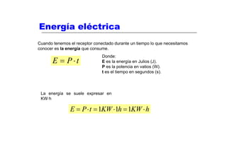 Energía eléctrica
Cuando tenemos el receptor conectado durante un tiempo lo que necesitamos
conocer es la energía que consume.
                               Donde:
       E = P⋅t                 E es la energía en Julios (J).
                               P es la potencia en vatios (W).
                               t es el tiempo en segundos (s).




 La energía se suele expresar en
 KW·h

               E = P ⋅ t = 1KW ⋅1h = 1KW ⋅ h
 