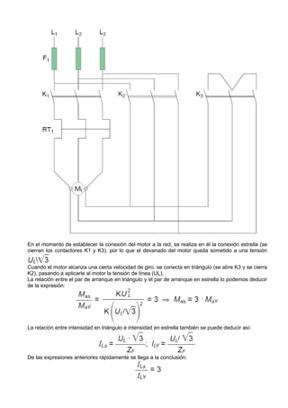 En el momento de establecer la conexión del motor a la red, se realiza en él la conexión estrella (se
cierran los contactores K1 y K3), por lo que el devanado del motor queda sometido a una tensión


Cuando el motor alcanza una cierta velocidad de giro, se conecta en triángulo (se abre K3 y se cierra
K2), pasando a aplicarle al motor la tensión de línea (UL).
La relación entre el par de arranque en triángulo y el par de arranque en estrella lo podemos deducir
de la expresión:




La relación entre intensidad en triángulo e intensidad en estrella también se puede deducir así:




De las expresiones anteriores rápidamente se llega a la conclusión:
 