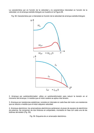 La característica par en función de la velocidad y la característica intensidad en función de la
velocidad, en el arranque estrella triángulo se muestra en la Figura 58.

   Fig. 58. Característica par e intensidad en función de la velocidad de arranque estrella-triángulo




2. Arranque por autotransformador: utiliza un autotransformador para reducir la tensión en el
momento del arranque. A medida que el motor acelera se aplica más tensión.

3. Arranque por resistencias estatóricas: consiste en intercalar en cada fase del motor una resistencia
que se reduce a medida que el motor adquiere velocidad.

4. Arranque electrónico: los arrancadores electrónicos pertenecen al grupo de equipos de electrónica
de potencia. Se componen de dos tiristores en antiparalelo, montados en fase con cada una de las
bobinas del estator (Fig. 59).

                           Fig. 59. Esquema de un arrancador electrónico.
 
