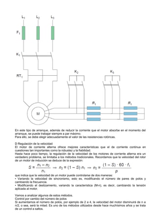 En este tipo de arranque, además de reducir la corriente que el motor absorbe en el momento del
arranque, se puede trabajar siempre a par máximo.
Para ello, se debe elegir adecuadamente el valor de las resistencias rotóricas.

D Regulación de la velocidad
El motor de corriente alterna ofrece mejores características que el de corriente continua en
cuestiones tan importantes como la robustez y la fiabilidad.
Hasta hace poco tiempo, la regulación de la velocidad de los motores de corriente alterna era un
verdadero problema, se limitaba a los métodos tradicionales. Recordamos que la velocidad del rotor
de un motor de inducción se deduce de la expresión:




que indica que la velocidad de un motor puede controlarse de dos maneras:
• Variando la velocidad de sincronismo, esto es, modificando el número de pares de polos y
cambiando la frecuencia.
• Modificando el deslizamiento, variando la característica (M-n), es decir, cambiando la tensión
aplicada al motor.

Vamos a analizar algunos de estos métodos.
Control por cambio del número de polos
Si aumentamos el número de polos, por ejemplo de 2 a 4, la velocidad del motor disminuirá de n a
n/2, o sea, será la mitad. Es uno de los métodos utilizados desde hace muchísimos años y se trata
de un control a saltos.
 